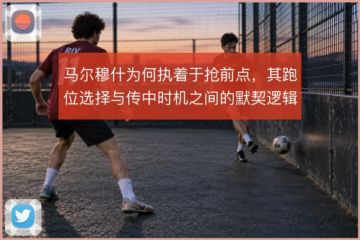 马尔穆什为何执着于抢前点，其跑位选择与传中时机之间的默契逻辑