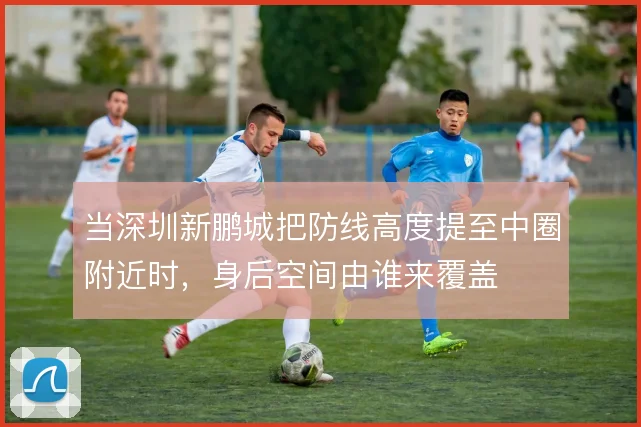 当深圳新鹏城把防线高度提至中圈附近时，身后空间由谁来覆盖