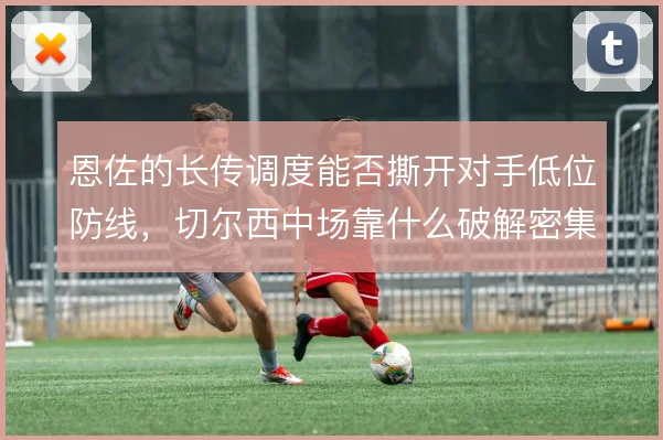 恩佐的长传调度能否撕开对手低位防线，切尔西中场靠什么破解密集防守