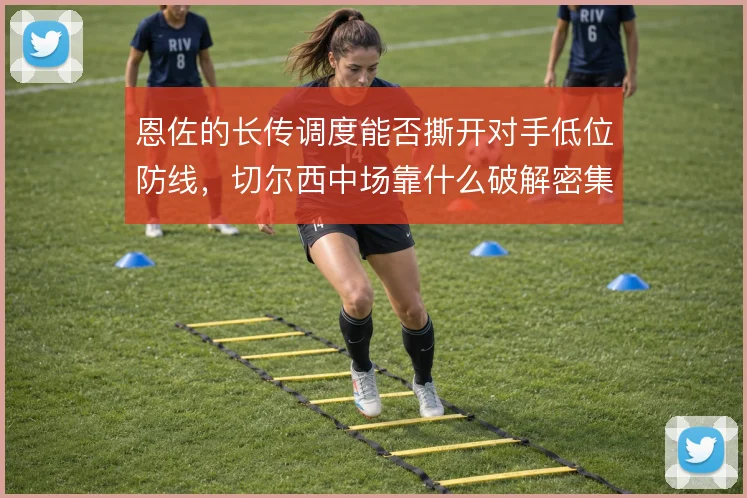 恩佐的长传调度能否撕开对手低位防线，切尔西中场靠什么破解密集防守