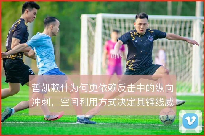 哲凯赖什为何更依赖反击中的纵向冲刺，空间利用方式决定其锋线威胁