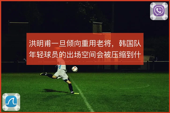 洪明甫一旦倾向重用老将,韩国队年轻球员的出场空间会被压缩到什么程度
