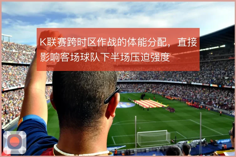 K联赛跨时区作战的体能分配，直接影响客场球队下半场压迫强度