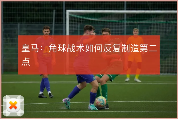 皇马：角球战术如何反复制造第二点