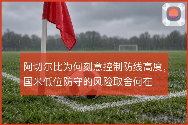 阿切尔比为何刻意控制防线高度,国米低位防守的风险取舍何在