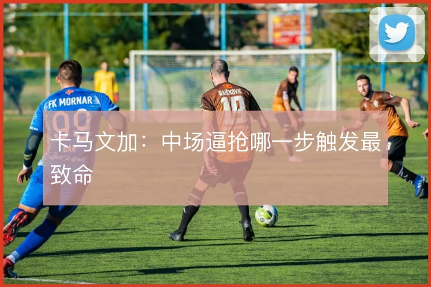 卡马文加:中场逼抢哪一步触发最致命