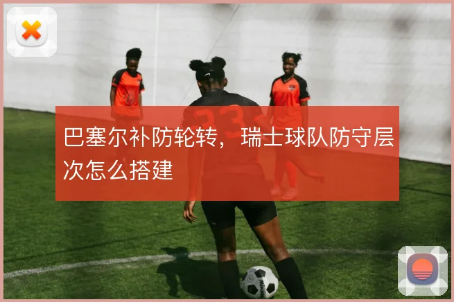 巴塞尔补防轮转,瑞士球队防守层次怎么搭建