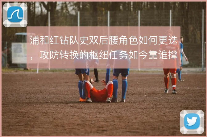 浦和红钻队史双后腰角色如何更迭,攻防转换的枢纽任务如今靠谁撑住