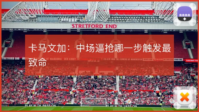 卡马文加：中场逼抢哪一步触发最致命