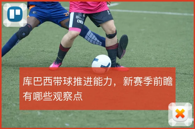 库巴西带球推进能力，新赛季前瞻有哪些观察点