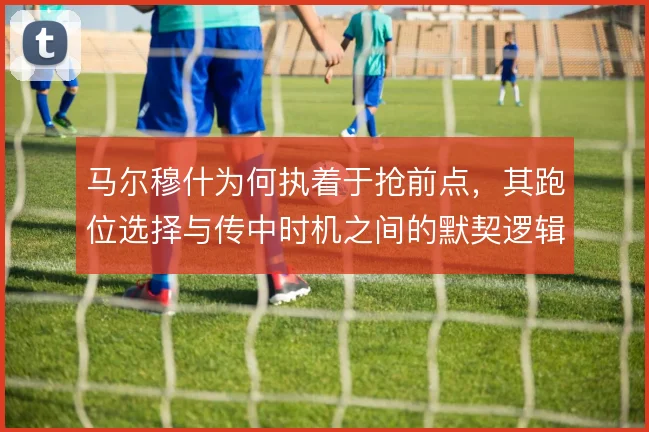 马尔穆什为何执着于抢前点，其跑位选择与传中时机之间的默契逻辑