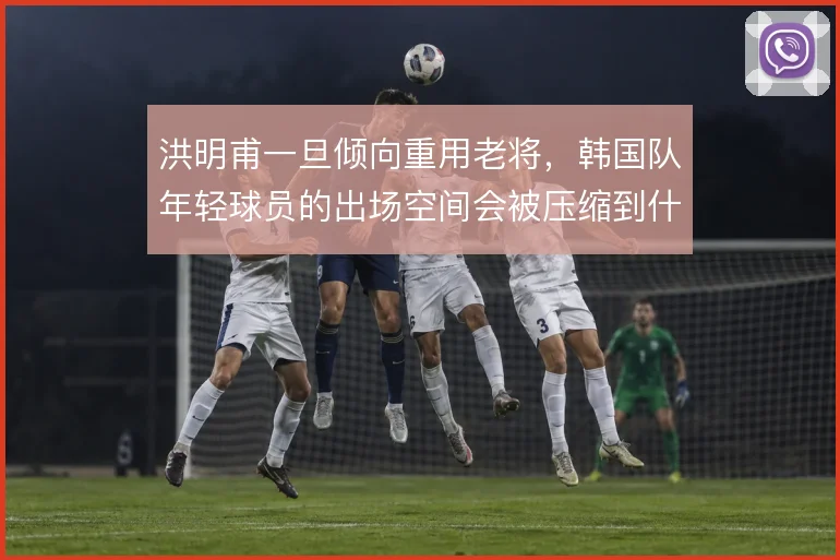 洪明甫一旦倾向重用老将，韩国队年轻球员的出场空间会被压缩到什么程度