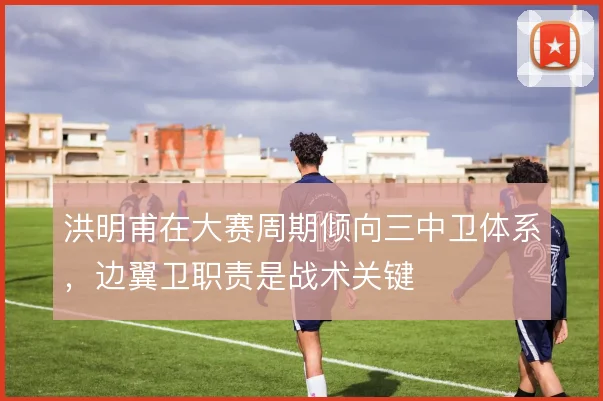洪明甫在大赛周期倾向三中卫体系，边翼卫职责是战术关键